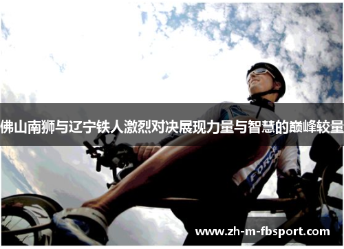 佛山南狮与辽宁铁人激烈对决展现力量与智慧的巅峰较量