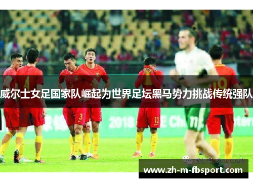 威尔士女足国家队崛起为世界足坛黑马势力挑战传统强队