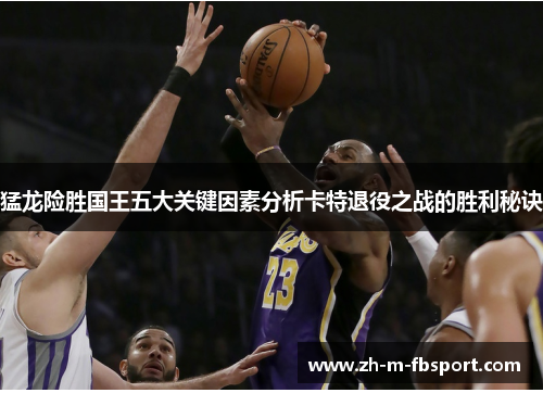 猛龙险胜国王五大关键因素分析卡特退役之战的胜利秘诀