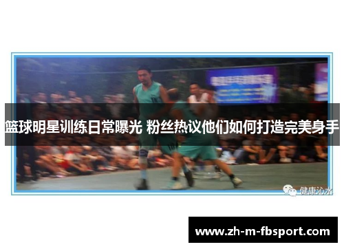 篮球明星训练日常曝光 粉丝热议他们如何打造完美身手 篮球明星训练日常曝光 粉丝热议他们如何打造完美身手