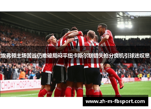 埃弗顿主场苦战仍难破局闷平纽卡斯尔联错失抢分良机引球迷叹息 埃弗顿主场苦战仍难破局闷平纽卡斯尔联错失抢分良机引球迷叹息