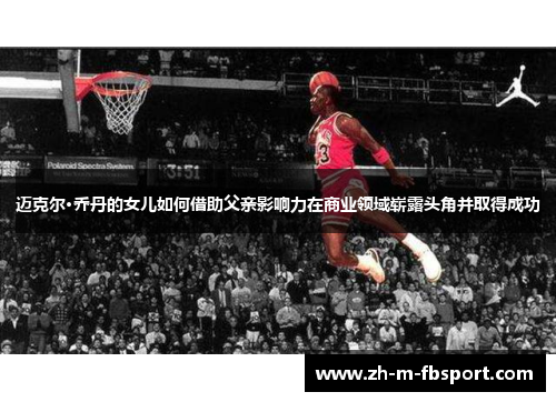 迈克尔·乔丹的女儿如何借助父亲影响力在商业领域崭露头角并取得成功